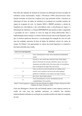 7
Para além dos métodos de inclusão da incerteza na elaboração de bases de dados de
referência acima mencionados, Gopal e Woodcock (1994) desenvolveram várias
funções baseadas na teoria dos conjuntos fuzzy que permitem incluir a incerteza na
elaboração de bases de dados de referência na avaliação da exactidão temática de
mapas de ocupação do solo. As funções MAX e RIGHT permitem o cálculo da
frequência de concordância e não concordância entre a classificação do mapa e a
informação de referência; e a função DIFFERENCE que permite avaliar a magnitude
e gravidade do erro e analisar os erros do mapa de forma diferenciada. Para a
implementação destas funções os autores desenvolveram uma escala linguística, para
que os técnicos pudessem descrever a sua percepção da ocupação do solo em cada
uma das unidades amostrais da base de dados de referência através de visitas de
campo. Na Tabela 1 são apresentados os valores da escala linguística e a respectiva
descrição utilizada neste estudo.
Valores da escala linguística Descrição
1
Classe absolutamente errada: classe inaceitável; absolutamente
errada;
2
Percebe-se, mas errada: não é uma boa classe. Existe algum
factor no local que faz com que se perceba a classe, mas existe
claramente uma melhor classe. Esta classe pode ser um problema
para os utilizadores do mapa. Não está correcta;
3
Classe aceitável ou razoável: pode não ser a melhor classe
possível, mas é aceitável; esta classe não coloca qualquer
problema ao utilizador se vier expressa no mapa. Correcta;
4 Boa classe: classe muito correcta;
5
Classe absolutamente correcta: sem dúvida acerca da
compatibilidade. Classe perfeita.
Tabela 1. Escala linguística e respectiva descrição utilizada no trabalho de Gopal e Woodcock (1994)
(Adaptado de Gopal e Woodcock 1994).
Com esta abordagem o técnico não está limitado apenas a uma resposta correcta ou
errada em cada uma das unidades amostrais, ao contrário dos métodos
tradicionalmente utilizados na avaliação da exactidão temática de mapas de ocupação
do solo.
 