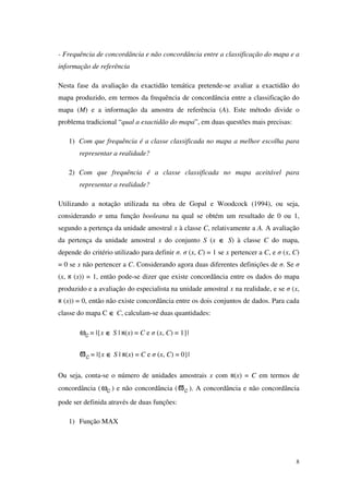 8
- Frequência de concordância e não concordância entre a classificação do mapa e a
informação de referência
Nesta fase da avaliação da exactidão temática pretende-se avaliar a exactidão do
mapa produzido, em termos da frequência de concordância entre a classificação do
mapa (M) e a informação da amostra de referência (A). Este método divide o
problema tradicional “qual a exactidão do mapa”, em duas questões mais precisas:
1) Com que frequência é a classe classificada no mapa a melhor escolha para
representar a realidade?
2) Com que frequência é a classe classificada no mapa aceitável para
representar a realidade?
Utilizando a notação utilizada na obra de Gopal e Woodcock (1994), ou seja,
considerando σ uma função booleana na qual se obtém um resultado de 0 ou 1,
segundo a pertença da unidade amostral x à classe C, relativamente a A. A avaliação
da pertença da unidade amostral x do conjunto S (x ∈∈∈∈ S) à classe C do mapa,
depende do critério utilizado para definir σ. σ (x, C) = 1 se x pertencer a C, e σ (x, C)
= 0 se x não pertencer a C. Considerando agora duas diferentes definições de σ. Se σ
(x, (x)) = 1, então pode-se dizer que existe concordância entre os dados do mapa
produzido e a avaliação do especialista na unidade amostral x na realidade, e se σ (x,
(x)) = 0, então não existe concordância entre os dois conjuntos de dados. Para cada
classe do mapa C ∈∈∈∈ C, calculam-se duas quantidades:
ωC = |{x ∈∈∈∈ S | (x) = C e σ (x, C) = 1}|
ϖC = |{x ∈∈∈∈ S | (x) = C e σ (x, C) = 0}|
Ou seja, conta-se o número de unidades amostrais x com (x) = C em termos de
concordância (ωC ) e não concordância (ϖC ). A concordância e não concordância
pode ser definida através de duas funções:
1) Função MAX
 