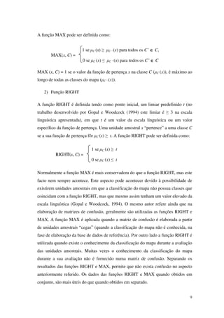 9
A função MAX pode ser definida como:
MAX (x, C) = 1 se o valor da função de pertença x na classe C (µC (x)), é máximo ao
longo de todas as classes do mapa (µC ‘ (x)).
2) Função RIGHT
A função RIGHT é definida tendo como ponto inicial, um limiar predefinido t (no
trabalho desenvolvido por Gopal e Woodcock (1994) este limiar é ≥ 3 na escala
linguística apresentada), em que t é um valor da escala linguística ou um valor
específico da função de pertença. Uma unidade amostral x “pertence” a uma classe C
se a sua função de pertença fôr µC (x) ≥ t. A função RIGHT pode ser definida como:
Normalmente a função MAX é mais conservadora do que a função RIGHT, mas este
facto nem sempre acontece. Este aspecto pode acontecer devido à possibilidade de
existirem unidades amostrais em que a classificação do mapa não possua classes que
coincidam com a função RIGHT, mas que mesmo assim tenham um valor elevado da
escala linguística (Gopal e Woodcock, 1994). O mesmo autor refere ainda que na
elaboração de matrizes de confusão, geralmente são utilizadas as funções RIGHT e
MAX. A função MAX é aplicada quando a matriz de confusão é elaborada a partir
de unidades amostrais “cegas” (quando a classificação do mapa não é conhecida, na
fase de elaboração da base de dados de referência). Por outro lado a função RIGHT é
utilizada quando existe o conhecimento da classificação do mapa durante a avaliação
das unidades amostrais. Muitas vezes o conhecimento da classificação do mapa
durante a sua avaliação não é fornecido numa matriz de confusão. Separando os
resultados das funções RIGHT e MAX, permite que não exista confusão no aspecto
anteriormente referido. Os dados das funções RIGHT e MAX quando obtidos em
conjunto, são mais úteis do que quando obtidos em separado.
1 se µC (x) ≥ t
RIGHT(x, C) =
0 se µC (x) ≤ t
1 se µC (x) ≥ µC ‘ (x) para todos os C’ ∈∈∈∈ C,
MAX(x, C) =
0 se µC (x) ≤ µC ‘ (x) para todos os C’ ∈∈∈∈ C
 