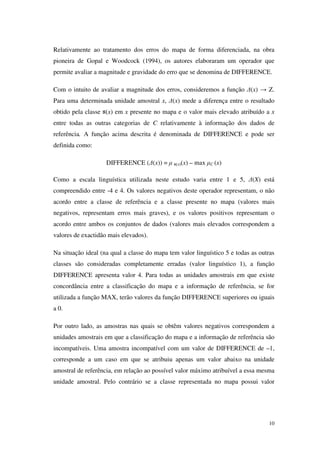 10
Relativamente ao tratamento dos erros do mapa de forma diferenciada, na obra
pioneira de Gopal e Woodcock (1994), os autores elaboraram um operador que
permite avaliar a magnitude e gravidade do erro que se denomina de DIFFERENCE.
Com o intuito de avaliar a magnitude dos erros, consideremos a função ∆(x) → Z.
Para uma determinada unidade amostral x, ∆(x) mede a diferença entre o resultado
obtido pela classe (x) em x presente no mapa e o valor mais elevado atribuído a x
entre todas as outras categorias de C relativamente à informação dos dados de
referência. A função acima descrita é denominada de DIFFERENCE e pode ser
definida como:
DIFFERENCE (∆(x)) = µ (x)(x) – max µC (x)
Como a escala linguística utilizada neste estudo varia entre 1 e 5, ∆(X) está
compreendido entre -4 e 4. Os valores negativos deste operador representam, o não
acordo entre a classe de referência e a classe presente no mapa (valores mais
negativos, representam erros mais graves), e os valores positivos representam o
acordo entre ambos os conjuntos de dados (valores mais elevados correspondem a
valores de exactidão mais elevados).
Na situação ideal (na qual a classe do mapa tem valor linguístico 5 e todas as outras
classes são consideradas completamente erradas (valor linguístico 1), a função
DIFFERENCE apresenta valor 4. Para todas as unidades amostrais em que existe
concordância entre a classificação do mapa e a informação de referência, se for
utilizada a função MAX, terão valores da função DIFFERENCE superiores ou iguais
a 0.
Por outro lado, as amostras nas quais se obtêm valores negativos correspondem a
unidades amostrais em que a classificação do mapa e a informação de referência são
incompatíveis. Uma amostra incompatível com um valor de DIFFERENCE de –1,
corresponde a um caso em que se atribuiu apenas um valor abaixo na unidade
amostral de referência, em relação ao possível valor máximo atribuível a essa mesma
unidade amostral. Pelo contrário se a classe representada no mapa possui valor
 