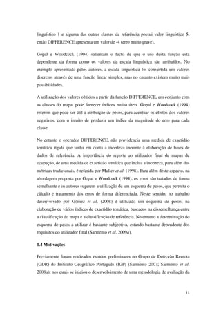 11
linguístico 1 e alguma das outras classes da referência possui valor linguístico 5,
então DIFFERENCE apresenta um valor de -4 (erro muito grave).
Gopal e Woodcock (1994) salientam o facto de que o uso desta função está
dependente da forma como os valores da escala linguística são atribuídos. No
exemplo apresentado pelos autores, a escala linguística foi convertida em valores
discretos através de uma função linear simples, mas no entanto existem muito mais
possibilidades.
A utilização dos valores obtidos a partir da função DIFFERENCE, em conjunto com
as classes do mapa, pode fornecer índices muito úteis. Gopal e Woodcock (1994)
referem que pode ser útil a atribuição de pesos, para acentuar os efeitos dos valores
negativos, com o intuito de produzir um índice da magnitude do erro para cada
classe.
No entanto o operador DIFFERENCE, não providencia uma medida de exactidão
temática rígida que tenha em conta a incerteza inerente à elaboração de bases de
dados de referência. A importância do reporte ao utilizador final de mapas de
ocupação, de uma medida de exactidão temática que inclua a incerteza, para além das
métricas tradicionais, é referida por Muller et al. (1998). Para além deste aspecto, na
abordagem proposta por Gopal e Woodcock (1994), os erros são tratados de forma
semelhante e os autores sugerem a utilização de um esquema de pesos, que permita o
cálculo e tratamento dos erros de forma diferenciada. Neste sentido, no trabalho
desenvolvido por Gómez et al. (2008) é utilizado um esquema de pesos, na
elaboração de vários índices de exactidão temática, baseados na dissemelhança entre
a classificação do mapa e a classificação de referência. No entanto a determinação do
esquema de pesos a utilizar é bastante subjectiva, estando bastante dependente dos
requisitos do utilizador final (Sarmento et al. 2009a).
1.4 Motivações
Previamente foram realizados estudos preliminares no Grupo de Detecção Remota
(GDR) do Instituto Geográfico Português (IGP) (Sarmento 2007; Sarmento et al.
2008a), nos quais se iniciou o desenvolvimento de uma metodologia de avaliação da
 