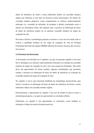 13
dados de referência, de modo a serem elaborados índices de exactidão temática
rígidos que reflictam os três tipos de incerteza acima mencionados. Os índices de
exactidão temática propostos visam complementar as métricas tradicionalmente
utilizadas (i.e. exactidão do utilizador, do produtor e global), permitindo assim o
reporte aos utilizadores finais, dos impactes que a incerteza na elaboração de bases
de dados de referência podem ter na aparente exactidão temática de mapas de
ocupação do solo.
De forma a ilustrar a metodologia proposta, recorreu-se a um caso de estudo onde se
avaliou a qualidade temática de um mapa de ocupação do solo de Portugal
Continental derivado de imagens MERIS (Medium Resolution Imaging Spectrometer
Instrument).
1.6 Estrutura da dissertação
A dissertação está dividida em 4 capítulos, em que no presente capítulo se faz uma
breve abordagem aos métodos tradicionalmente utilizados na avaliação da exactidão
temática de mapas de ocupação do solo e das suas respectivas limitações. Para além
disso são apresentados de forma sumária, algumas metodologias que permitem
estudar a incerteza na elaboração de bases de dados de referência na avaliação da
exactidão temática de mapas de ocupação do solo.
No capítulo 2, faz-se uma descrição detalhada da metodologia desenvolvida, para
incluir a incerteza na elaboração de bases de dados de referência, de forma a serem
elaborados índices de exactidão temática rígidos.
Posteriormente, é apresentado no capítulo 3 um caso de estudo no qual se testou a
metodologia proposta, e no qual são apresentados os resultados obtidos.
Finalmente, no capítulo 4 são apresentadas as conclusões, como também as
limitações e linhas de desenvolvimento possíveis.
 