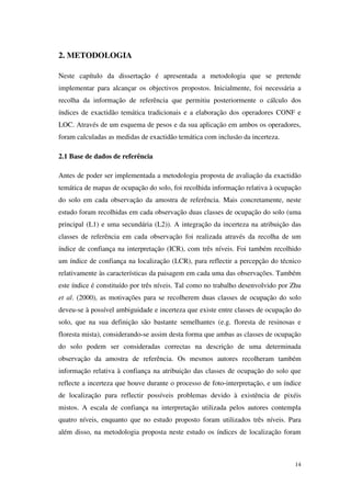 14
2. METODOLOGIA
Neste capítulo da dissertação é apresentada a metodologia que se pretende
implementar para alcançar os objectivos propostos. Inicialmente, foi necessária a
recolha da informação de referência que permitiu posteriormente o cálculo dos
índices de exactidão temática tradicionais e a elaboração dos operadores CONF e
LOC. Através de um esquema de pesos e da sua aplicação em ambos os operadores,
foram calculadas as medidas de exactidão temática com inclusão da incerteza.
2.1 Base de dados de referência
Antes de poder ser implementada a metodologia proposta de avaliação da exactidão
temática de mapas de ocupação do solo, foi recolhida informação relativa à ocupação
do solo em cada observação da amostra de referência. Mais concretamente, neste
estudo foram recolhidas em cada observação duas classes de ocupação do solo (uma
principal (L1) e uma secundária (L2)). A integração da incerteza na atribuição das
classes de referência em cada observação foi realizada através da recolha de um
índice de confiança na interpretação (ICR), com três níveis. Foi também recolhido
um índice de confiança na localização (LCR), para reflectir a percepção do técnico
relativamente às características da paisagem em cada uma das observações. Também
este índice é constituído por três níveis. Tal como no trabalho desenvolvido por Zhu
et al. (2000), as motivações para se recolherem duas classes de ocupação do solo
deveu-se à possível ambiguidade e incerteza que existe entre classes de ocupação do
solo, que na sua definição são bastante semelhantes (e.g. floresta de resinosas e
floresta mista), considerando-se assim desta forma que ambas as classes de ocupação
do solo podem ser consideradas correctas na descrição de uma determinada
observação da amostra de referência. Os mesmos autores recolheram também
informação relativa à confiança na atribuição das classes de ocupação do solo que
reflecte a incerteza que houve durante o processo de foto-interpretação, e um índice
de localização para reflectir possíveis problemas devido à existência de pixéis
mistos. A escala de confiança na interpretação utilizada pelos autores contempla
quatro níveis, enquanto que no estudo proposto foram utilizados três níveis. Para
além disso, na metodologia proposta neste estudo os índices de localização foram
 