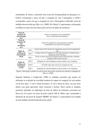 15
reordenados de forma a transmitir uma escala de homogeneidade da paisagem (i.e.
LCR=3 corresponde a áreas em que a ocupação do solo é homogénea e LCR=1
corresponde a áreas em que a ocupação do solo é heterogénea), diferindo assim do
trabalho desenvolvido por Zhu et al. (2000). Na Tabela 2 é apresentada a informação
recolhida em cada uma das observações da base de dados de referência.
Classe de
ocupação do
solo principal
(L1)
Classe de ocupação do solo considerada
mais correcta pelo foto-intérprete.
Classe de
ocupação do
solo
secundária
(L2)
Classe de ocupação do solo que pode ser também
considerada correcta pelo foto-intérprete.
Índice de
confiança de
interpretação
(ICR)
ICR 3
Se pelo menos 81% da área for ocupada por uma classe de ocupação do
solo.
ICR 2
Se duas classes de ocupação do solo estão presentes e nenhuma delas
ocupa mais de 81% da área.
ICR 1
Se três ou mais classes de ocupação do solo estão presentes, nenhuma
ocupando mais de 50 % da área.
Índice de
confiança de
localização
(LCR)
LCR 3 Ocupação do solo homogénea no pixel central e sua vizinhança.
LCR 2 No limite entre duas classes de ocupação do solo.
LCR 1 Ocupação do solo heterogénea no pixel central e sua vizinhança.
Tabela 2. Informação recolhida em cada uma das observações da amostra de referência (Adaptado de
Zhu et al. 2000).
Segundo Stehman e Czaplewski (1998) as unidades amostrais que podem ser
utilizadas na avaliação da exactidão temática de mapas de ocupação do solo podem
ser de dois tipos: 1) sob a forma de pontos; 2) sob a forma de áreas, em que neste
último caso pode apresentar várias extensões e formas. Neste estudo as unidades
amostrais utilizadas na elaboração da base de dados de referência consistem em
blocos de 3x3 pixéis em torno do pixel central (300 X 300m), que corresponde à
dimensão de um pixel de imagens MERIS. Na Figura 2 é apresentado um exemplo
de uma unidade amostral utilizada neste estudo.
 
