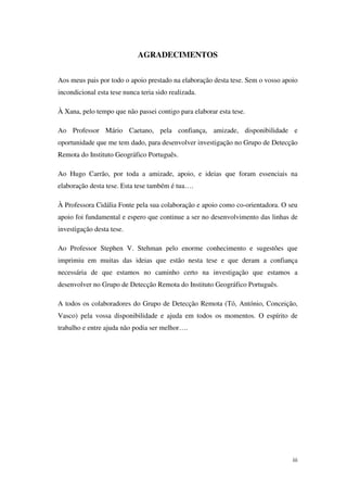 iii
AGRADECIMENTOS
Aos meus pais por todo o apoio prestado na elaboração desta tese. Sem o vosso apoio
incondicional esta tese nunca teria sido realizada.
À Xana, pelo tempo que não passei contigo para elaborar esta tese.
Ao Professor Mário Caetano, pela confiança, amizade, disponibilidade e
oportunidade que me tem dado, para desenvolver investigação no Grupo de Detecção
Remota do Instituto Geográfico Português.
Ao Hugo Carrão, por toda a amizade, apoio, e ideias que foram essenciais na
elaboração desta tese. Esta tese também é tua….
À Professora Cidália Fonte pela sua colaboração e apoio como co-orientadora. O seu
apoio foi fundamental e espero que continue a ser no desenvolvimento das linhas de
investigação desta tese.
Ao Professor Stephen V. Stehman pelo enorme conhecimento e sugestões que
imprimiu em muitas das ideias que estão nesta tese e que deram a confiança
necessária de que estamos no caminho certo na investigação que estamos a
desenvolver no Grupo de Detecção Remota do Instituto Geográfico Português.
A todos os colaboradores do Grupo de Detecção Remota (Tó, António, Conceição,
Vasco) pela vossa disponibilidade e ajuda em todos os momentos. O espírito de
trabalho e entre ajuda não podia ser melhor….
 