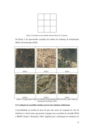 16
Figura 2. Exemplo de uma unidade amostral (bloco de 3x3 pixéis).
Na Figura 3 são apresentados exemplos dos índices de confiança de interpretação
(ICR) e de localização (LCR).
ICR=3 ICR=2 ICR=1
LCR=3 LCR=2 LCR=1
Figura 3. Exemplos para o índice de confiança de interpretação (ICR) (em cima) e para o índice de
confiança de localização (LCR).
2.2 Avaliação da exactidão temática através dos métodos tradicionais
A possibilidade da recolha de mais do que uma classe de ocupação do solo de
referência é o factor chave que permite a ligação com as medidas de exactidão MAX
e RIGHT (Gopal e Woodcock 1994). Supondo que a informação de referência foi
 