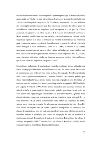 17
recolhida tendo em conta a escala linguística proposta por Gopal e Woodcock (1994)
apresentada na Tabela 1 e que não existem observações às quais foi atribuído um
valor da escala linguística superior a 2 (‘Percebe-se, mas errada’) (i.e. em nenhuma
das observações existem mais do que duas classes de ocupação do solo às quais foi
atribuído um valor da escala linguística igual ou superior a 3, em que 3 é ‘Classe
aceitável ou razoável’, 4 é ‘Boa classe’ e 5 é ‘Classe absolutamente correcta’).
Neste sentido e considerando que não existem observações com um valor de escala
linguística superior a 2, então o protocolo de recolha da informação de referência
pode contemplar apenas a recolha de duas classes de ocupação do solo de referência
(uma principal e outra alternativa). Laba et al. (2002) e Muller et al. (1998)
reportaram respectivamente para as observações utilizadas nos seus estudos, que
94% e 100% das mesmas apresentavam valores da escala linguística de 1 e 2. Assim,
para estas duas aplicações citadas na literatura, raramente existem observações em
que o valor da escala linguística ultrapassa o valor 2.
Nos métodos tradicionais de avaliação da exactidão temática é apenas utilizada uma
classe de ocupação do solo de referência em cada uma das observações. Esta classe
de ocupação do solo pode ser vista como a classe de ocupação do solo considerada
mais correcta pelo foto-intérprete (L1) presente Tabela 2. A exactidão global e por
classe é calculada através do acordo entre a classe de ocupação do solo do mapa e L1
em cada uma das observações, sendo este método similar ao operador MAX definido
por Gopal e Woodcock (1994). Como apenas é admitida uma classe de ocupação do
solo de referência, para o cálculo da exactidão global e por classe, MAX pode ser
visto como uma representação conservadora da exactidão temática. Quando estão
disponíveis duas classes de ocupação do solo de referência (uma principal (L1) e
uma alternativa (L2)), existe concordância entre ambos os conjuntos de dados,
sempre que a classe de ocupação do solo presente no mapa coincida com L1 ou L2.
Esta última abordagem tem em conta a possível ambiguidade na atribuição das
classes de ocupação do solo em cada uma das observações, mas não tem em conta a
incerteza inerente à atribuição das classes de ocupação do solo de referência e
incerteza posicional, de uma base de dados de referência. Este método de cálculo é
análogo ao operador RIGHT desenvolvido por Gopal e Woodcock (1994), sendo
uma representação mais liberal da exactidão temática.
 