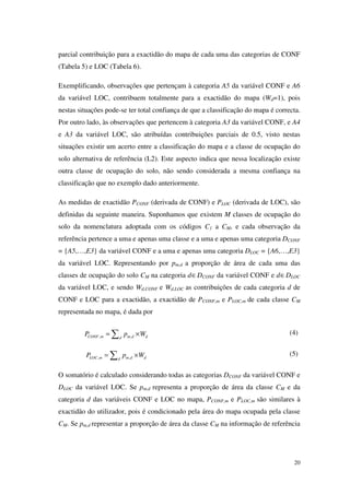 20
parcial contribuição para a exactidão do mapa de cada uma das categorias de CONF
(Tabela 5) e LOC (Tabela 6).
Exemplificando, observações que pertençam à categoria A5 da variável CONF e A6
da variável LOC, contribuem totalmente para a exactidão do mapa (Wd=1), pois
nestas situações pode-se ter total confiança de que a classificação do mapa é correcta.
Por outro lado, às observações que pertencem à categoria A3 da variável CONF, e A4
e A3 da variável LOC, são atribuídas contribuições parciais de 0.5, visto nestas
situações existir um acerto entre a classificação do mapa e a classe de ocupação do
solo alternativa de referência (L2). Este aspecto indica que nessa localização existe
outra classe de ocupação do solo, não sendo considerada a mesma confiança na
classificação que no exemplo dado anteriormente.
As medidas de exactidão PCONF (derivada de CONF) e PLOC (derivada de LOC), são
definidas da seguinte maneira. Suponhamos que existem M classes de ocupação do
solo da nomenclatura adoptada com os códigos C1 a CM, e cada observação da
referência pertence a uma e apenas uma classe e a uma e apenas uma categoria DCONF
= {A5,…,E3} da variável CONF e a uma e apenas uma categoria DLOC = {A6,…,E3}
da variável LOC. Representando por pm,d a proporção de área de cada uma das
classes de ocupação do solo CM na categoria d∈DCONF da variável CONF e d∈DLOC
da variável LOC, e sendo Wd,CONF e Wd,LOC as contribuições de cada categoria d de
CONF e LOC para a exactidão, a exactidão de PCONF,m e PLOC,m de cada classe CM
representada no mapa, é dada por
, ,CONF m m d dd
P p W= ×∑ (4)
, ,LOC m m d dd
P p W= ×∑ (5)
O somatório é calculado considerando todas as categorias DCONF da variável CONF e
DLOC da variável LOC. Se pm,d representa a proporção de área da classe CM e da
categoria d das variáveis CONF e LOC no mapa, PCONF,m e PLOC,m são similares à
exactidão do utilizador, pois é condicionado pela área do mapa ocupada pela classe
CM. Se pm,d representar a proporção de área da classe CM na informação de referência
 
