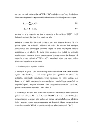 21
em cada categoria d das variáveis CONF e LOC, então PCONF,m e PLOC,m são similares
à exactidão do produtor. O parâmetro que representa a exactidão global é dado por
CONF d dd
P p W= ×∑ (6)
LOC d dd
P p W= ×∑ (7)
em que pd é a proporção de área na categoria d das variáveis CONF e LOC
independentemente da classe de ocupação do solo.
Como só existem observações de referência para uma amostra, PCONF,m e PLOC,m
podem apenas ser estimados utilizando os dados da amostra. Por exemplo,
considerando uma amostragem aleatória simples ou uma amostragem aleatória
estratificada e as classes do mapa como estratos, pm,d poderá ser estimado
considerando a proporção de área na amostra que pertence à classe CM do mapa e à
categoria d das variáveis CONF e LOC, obtendo-se neste caso uma medida
semelhante à exactidão do utilizador.
2.4.1 Elaboração do esquema de pesos
A atribuição de pesos a cada uma das categorias das variáveis CONF e LOC envolve
alguma subjectividade, e a sua escolha poderá ser dependente do interesse do
utilizador. Dificuldades semelhantes foram reportadas por outros autores (e.g.
Gómez et al. 2008), não existindo uma metodologia estandardizada para definir um
esquema de pesos. Os pesos atribuídos a cada categoria das variáveis CONF e LOC
podem ser observados na Tabela 5 e na Tabela 6.
A contribuição máxima para a exactidão estimada é atribuída às observações que
pertencem à categoria A5 no caso da variável CONF e A6 para a variável LOC, pois
nestas situações há acordo entre a classe do mapa e a principal classe de referência
(L1), e estamos perante uma zona em que não houve dúvida na interpretação da
classe de referência (ICR=3) e/ou com ocupação do solo homogénea (LCR=3).
 