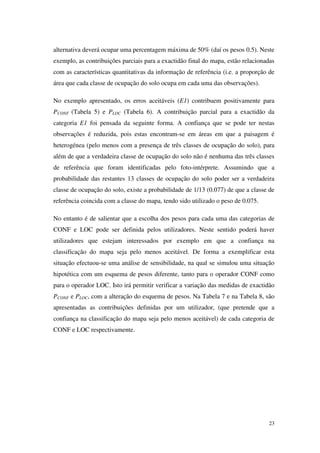 23
alternativa deverá ocupar uma percentagem máxima de 50% (daí os pesos 0.5). Neste
exemplo, as contribuições parciais para a exactidão final do mapa, estão relacionadas
com as características quantitativas da informação de referência (i.e. a proporção de
área que cada classe de ocupação do solo ocupa em cada uma das observações).
No exemplo apresentado, os erros aceitáveis (E1) contribuem positivamente para
PCONF (Tabela 5) e PLOC (Tabela 6). A contribuição parcial para a exactidão da
categoria E1 foi pensada da seguinte forma. A confiança que se pode ter nestas
observações é reduzida, pois estas encontram-se em áreas em que a paisagem é
heterogénea (pelo menos com a presença de três classes de ocupação do solo), para
além de que a verdadeira classe de ocupação do solo não é nenhuma das três classes
de referência que foram identificadas pelo foto-intérprete. Assumindo que a
probabilidade das restantes 13 classes de ocupação do solo poder ser a verdadeira
classe de ocupação do solo, existe a probabilidade de 1/13 (0.077) de que a classe de
referência coincida com a classe do mapa, tendo sido utilizado o peso de 0.075.
No entanto é de salientar que a escolha dos pesos para cada uma das categorias de
CONF e LOC pode ser definida pelos utilizadores. Neste sentido poderá haver
utilizadores que estejam interessados por exemplo em que a confiança na
classificação do mapa seja pelo menos aceitável. De forma a exemplificar esta
situação efectuou-se uma análise de sensibilidade, na qual se simulou uma situação
hipotética com um esquema de pesos diferente, tanto para o operador CONF como
para o operador LOC. Isto irá permitir verificar a variação das medidas de exactidão
PCONF e PLOC, com a alteração do esquema de pesos. Na Tabela 7 e na Tabela 8, são
apresentadas as contribuições definidas por um utilizador, (que pretende que a
confiança na classificação do mapa seja pelo menos aceitável) de cada categoria de
CONF e LOC respectivamente.
 