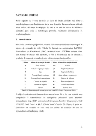 25
3. CASO DE ESTUDO
Neste capítulo faz-se uma descrição do caso de estudo utilizado para testar a
metodologia proposta. Inicialmente faz-se uma descrição da nomenclatura utilizada
neste estudo, do mapa de ocupação do solo e da base de dados de referência
utilizados para testar a metodologia proposta. Finalmente apresentam-se os
resultados obtidos.
3.1 Nomenclatura
Para testar a metodologia proposta, recorreu-se a uma nomenclatura composta por 16
classes de ocupação do solo (Tabela 9), baseada na nomenclatura LANDEO
desenvolvida por Carrão et al. (2007). A nomenclatura LANDEO é simples, clara,
com limites de classes bem definidos, e com a possibilidade de ser aplicada à
produção de mapas de ocupação do solo a diferentes escalas de análise.
Código Classe de ocupação do solo Código Classe de ocupação do solo
5 Áreas húmidas 242 Vinhas
6 Solo nu / vegetação esparsa 34 Vegetação arbustiva
7 Água 35 Vegetação herbácea
11 Áreas artificiais contínuas 38 Áreas ardidas e cortes rasos
12 Áreas artificiais descontínuas 311 Floresta de folhosas
21 Culturas de sequeiro 312 Áreas agro-florestais
22 Culturas de regadio 321 Floresta de resinosas
23 Arrozais 331 Floresta mista
Tabela 9. Nomenclatura de ocupação do solo LANDEO (Fonte: Carrão et al. 2009).
O objectivo do desenvolvimento desta nomenclatura foi o de esta permitir uma
comparação e harmonização de cartografias produzidas com diferentes
nomenclaturas (e.g. IGBP (International Geosphere-Biosphere Programme), CLC
(CORINE Land Cover) e GLC (Global Land Cover)). Na Figura 4, pode ser
consultado um exemplo de cada uma das classes de ocupação do solo da
nomenclatura utilizada neste estudo.
 