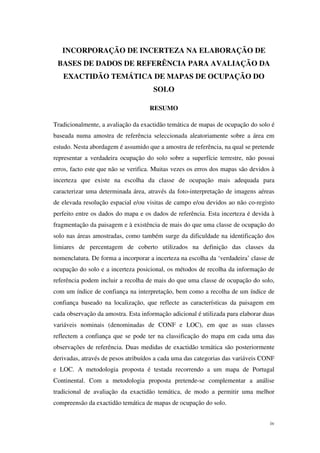 iv
INCORPORAÇÃO DE INCERTEZA NA ELABORAÇÃO DE
BASES DE DADOS DE REFERÊNCIA PARA AVALIAÇÃO DA
EXACTIDÃO TEMÁTICA DE MAPAS DE OCUPAÇÃO DO
SOLO
RESUMO
Tradicionalmente, a avaliação da exactidão temática de mapas de ocupação do solo é
baseada numa amostra de referência seleccionada aleatoriamente sobre a área em
estudo. Nesta abordagem é assumido que a amostra de referência, na qual se pretende
representar a verdadeira ocupação do solo sobre a superfície terrestre, não possui
erros, facto este que não se verifica. Muitas vezes os erros dos mapas são devidos à
incerteza que existe na escolha da classe de ocupação mais adequada para
caracterizar uma determinada área, através da foto-interpretação de imagens aéreas
de elevada resolução espacial e/ou visitas de campo e/ou devidos ao não co-registo
perfeito entre os dados do mapa e os dados de referência. Esta incerteza é devida à
fragmentação da paisagem e à existência de mais do que uma classe de ocupação do
solo nas áreas amostradas, como também surge da dificuldade na identificação dos
limiares de percentagem de coberto utilizados na definição das classes da
nomenclatura. De forma a incorporar a incerteza na escolha da ‘verdadeira’ classe de
ocupação do solo e a incerteza posicional, os métodos de recolha da informação de
referência podem incluir a recolha de mais do que uma classe de ocupação do solo,
com um índice de confiança na interpretação, bem como a recolha de um índice de
confiança baseado na localização, que reflecte as características da paisagem em
cada observação da amostra. Esta informação adicional é utilizada para elaborar duas
variáveis nominais (denominadas de CONF e LOC), em que as suas classes
reflectem a confiança que se pode ter na classificação do mapa em cada uma das
observações de referência. Duas medidas de exactidão temática são posteriormente
derivadas, através de pesos atribuídos a cada uma das categorias das variáveis CONF
e LOC. A metodologia proposta é testada recorrendo a um mapa de Portugal
Continental. Com a metodologia proposta pretende-se complementar a análise
tradicional de avaliação da exactidão temática, de modo a permitir uma melhor
compreensão da exactidão temática de mapas de ocupação do solo.
 