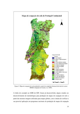 28
Figura 5. Mapa de ocupação do solo produzido a partir do compósito bimensal derivado do sensor
MERIS (Adaptado de Carrão et al. 2009).
A título de exemplo no GDR do IGP, foram já desenvolvidos alguns estudos no
desenvolvimento de metodologias para produção de mapas de ocupação do solo a
partir das mesmas imagens utilizadas para mapas globais, com o intuito de verificar a
sua possível aplicação em programas nacionais de produção de mapas de ocupação
 