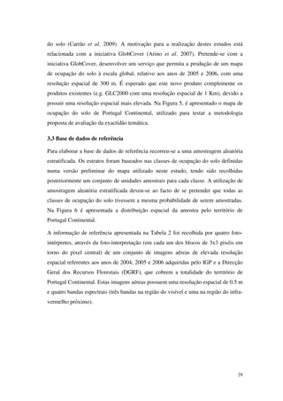 29
do solo (Carrão et al. 2009). A motivação para a realização destes estudos está
relacionada com a iniciativa GlobCover (Arino et al. 2007). Pretende-se com a
iniciativa GlobCover, desenvolver um serviço que permita a produção de um mapa
de ocupação do solo à escala global, relativo aos anos de 2005 e 2006, com uma
resolução espacial de 300 m. É esperado que este novo produto complemente os
produtos existentes (e.g. GLC2000 com uma resolução espacial de 1 Km), devido a
possuir uma resolução espacial mais elevada. Na Figura 5, é apresentado o mapa de
ocupação do solo de Portugal Continental, utilizado para testar a metodologia
proposta de avaliação da exactidão temática.
3.3 Base de dados de referência
Para elaborar a base de dados de referência recorreu-se a uma amostragem aleatória
estratificada. Os estratos foram baseados nas classes de ocupação do solo definidas
numa versão preliminar do mapa utilizado neste estudo, tendo sido recolhidas
posteriormente um conjunto de unidades amostrais para cada classe. A utilização de
amostragem aleatória estratificada deveu-se ao facto de se pretender que todas as
classes de ocupação do solo tivessem a mesma probabilidade de serem amostradas.
Na Figura 6 é apresentada a distribuição espacial da amostra pelo território de
Portugal Continental.
A informação de referência apresentada na Tabela 2 foi recolhida por quatro foto-
intérpretes, através da foto-interpretação (em cada um dos blocos de 3x3 pixéis em
torno do pixel central) de um conjunto de imagens aéreas de elevada resolução
espacial referentes aos anos de 2004, 2005 e 2006 adquiridas pelo IGP e a Direcção
Geral dos Recursos Florestais (DGRF), que cobrem a totalidade do território de
Portugal Continental. Estas imagens aéreas possuem uma resolução espacial de 0.5 m
e quatro bandas espectrais (três bandas na região do visível e uma na região do infra-
vermelho próximo).
 