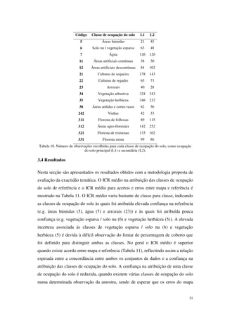 31
Código Classe de ocupação do solo L1 L2
5 Áreas húmidas 21 45
6 Solo nu / vegetação esparsa 63 48
7 Água 126 120
11 Áreas artificiais contínuas 38 30
12 Áreas artificiais descontínuas 84 102
21 Culturas de sequeiro 178 143
22 Culturas de regadio 65 73
23 Arrozais 40 28
34 Vegetação arbustiva 324 343
35 Vegetação herbácea 346 232
38 Áreas ardidas e cortes rasos 62 36
242 Vinhas 42 33
311 Floresta de folhosas 89 115
312 Áreas agro-florestais 142 252
321 Floresta de resinosas 133 162
331 Floresta mista 99 86
Tabela 10. Número de observações recolhidas para cada classe de ocupação do solo, como ocupação
do solo principal (L1) e secundária (L2).
3.4 Resultados
Nesta secção são apresentados os resultados obtidos com a metodologia proposta de
avaliação da exactidão temática. O ICR médio na atribuição das classes de ocupação
do solo de referência e o ICR médio para acertos e erros entre mapa e referência é
mostrado na Tabela 11. O ICR médio varia bastante de classe para classe, indicando
as classes de ocupação do solo às quais foi atribuída elevada confiança na referência
(e.g. áreas húmidas (5), água (7) e arrozais (23)) e às quais foi atribuída pouca
confiança (e.g. vegetação esparsa / solo nu (6) e vegetação herbácea (5)). A elevada
incerteza associada às classes de vegetação esparsa / solo nu (6) e vegetação
herbácea (5) é devida à difícil observação do limiar de percentagem de coberto que
foi definido para distinguir ambas as classes. No geral o ICR médio é superior
quando existe acordo entre mapa e referência (Tabela 11), reflectindo assim a relação
esperada entre a concordância entre ambos os conjuntos de dados e a confiança na
atribuição das classes de ocupação do solo. A confiança na atribuição de uma classe
de ocupação do solo é reduzida, quando existem várias classes de ocupação do solo
numa determinada observação da amostra, sendo de esperar que os erros do mapa
 