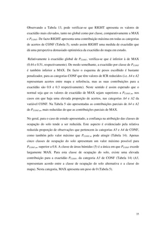35
Observando a Tabela 13, pode verificar-se que RIGHT apresenta os valores de
exactidão mais elevados, tanto no global como por classe, comparativamente a MAX
e PCONF. De facto RIGHT apresenta uma contribuição máxima em todas as categorias
de acertos de CONF (Tabela 5), sendo assim RIGHT uma medida de exactidão que
dá uma perspectiva demasiado optimística da exactidão do mapa em estudo.
Relativamente à exactidão global de PCONF, verifica-se que é inferior à de MAX
(0.44 e 0.51, respectivamente). De modo semelhante, a exactidão por classe de PCONF
é também inferior a MAX. De facto o esquema de pesos escolhido é bastante
penalizador, para as categorias CONF que têm valores de ICR reduzidos (i.e. A4 e A2
representam acertos entre mapa e referência, mas as suas contribuições para a
exactidão são 0.8 e 0.3 respectivamente). Neste sentido é assim esperado que o
normal seja que os valores de exactidão de MAX sejam superiores a PCONF,m, nos
casos em que haja uma elevada proporção de acertos, nas categorias A4 e A2 da
variável CONF. Na Tabela 5 são apresentadas as contribuições parciais de A4 e A2
de PCONF,m, mais reduzidas do que as contribuições parciais de MAX.
No geral, para o caso de estudo apresentado, a confiança na atribuição das classes de
ocupação do solo tende a ser reduzida. Este aspecto é evidenciado pela relativa
reduzida proporção de observações que pertencem às categorias A5 e A4 de CONF,
como também pelo valor máximo que PCONF,m pode atingir (Tabela 14). Apenas
cinco classes de ocupação do solo apresentam um valor máximo possível para
PCONF,m, superior a 0.8. A classe de áreas húmidas (5) é a única em que PCONF excede
largamente MAX. Para esta classe de ocupação do solo, existe uma elevada
contribuição para a exactidão PCONF, da categoria A3 de CONF (Tabela 14) (A3,
representam acordo entre a classe de ocupação do solo alternativa e a classe do
mapa). Nesta categoria, MAX apresenta um peso de 0 (Tabela 5).
 