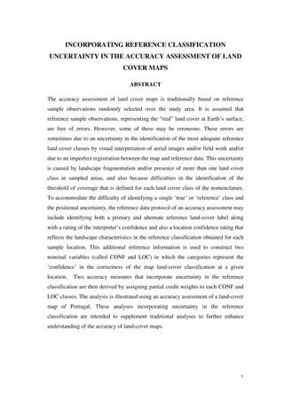 v
INCORPORATING REFERENCE CLASSIFICATION
UNCERTAINTY IN THE ACCURACY ASSESSMENT OF LAND
COVER MAPS
ABSTRACT
The accuracy assessment of land cover maps is traditionally based on reference
sample observations randomly selected over the study area. It is assumed that
reference sample observations, representing the “real” land cover at Earth’s surface,
are free of errors. However, some of these may be erroneous. These errors are
sometimes due to an uncertainty in the identification of the most adequate reference
land cover classes by visual interpretation of aerial images and/or field work and/or
due to an imperfect registration between the map and reference data. This uncertainty
is caused by landscape fragmentation and/or presence of more than one land cover
class in sampled areas, and also because difficulties in the identification of the
threshold of coverage that is defined for each land cover class of the nomenclature.
To accommodate the difficulty of identifying a single ‘true’ or ‘reference’ class and
the positional uncertainty, the reference data protocol of an accuracy assessment may
include identifying both a primary and alternate reference land-cover label along
with a rating of the interpreter’s confidence and also a location confidence rating that
reflects the landscape characteristics in the reference classification obtained for each
sample location. This additional reference information is used to construct two
nominal variables (called CONF and LOC) in which the categories represent the
‘confidence’ in the correctness of the map land-cover classification at a given
location. Two accuracy measures that incorporate uncertainty in the reference
classification are then derived by assigning partial credit weights to each CONF and
LOC classes. The analysis is illustrated using an accuracy assessment of a land-cover
map of Portugal. These analyses incorporating uncertainty in the reference
classification are intended to supplement traditional analyses to further enhance
understanding of the accuracy of land-cover maps.
 