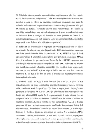 37
Na Tabela 14 são apresentadas as contribuições parciais para o valor de exactidão
PCONF, de cada uma das categorias de CONF. Esta tabela permite ao utilizador final
perceber se para os valores de exactidão, contribuem observações nas quais foi
atribuída muita confiança ou pouca confiança à classe de ocupação do solo principal.
O formato da Tabela 14 permite também uma reinterpretação dos valores de
exactidão, bastando fazer uma alteração do esquema de pesos segundo os interesses
do utilizador. Para a alteração do esquema de pesos presente na Tabela 5, as
contribuições para PCONF de cada categoria CONF podem ser calculadas, inserindo o
esquema de pesos definido pelo utilizador na equação (6).
Na Tabela 15 são apresentadas as proporções observadas para cada uma das classes
de ocupação do solo em cada uma das categorias LOC, assim como os valores de
exactidão temática obtidos com os operadores MAX, RIGHT e PLOC. RIGHT
apresenta valores de exactidão quer no global quer por classe superiores a MAX e
PLOC, à semelhança do que sucede com PCONF. De facto RIGHT contempla uma
contribuição máxima em todas as categorias de acerto LOC (Tabela 6). No entanto,
esta medida de exactidão sobrestima a exactidão, pois considera como acertos todos
os casos em que a classificação do mapa coincide com uma das duas classes de
referência (L1 ou L2), e não tem em conta a influência da incerteza posicional da
informação de referência.
A exactidão global de PLOC é mais reduzida que a de MAX (0.44 e 0.51
respectivamente). De modo semelhante a exactidão temática por classe é por regra
mais elevada em MAX do que PLOC,m. De facto, a proporção de observações que
pertencem às categorias A6 e A5 de LOC que contemplam áreas homogéneas e no
limite entre classes (LCR igual a 3 e 2 respectivamente) é muito elevada (i.e. nas
categorias A6 e A5 existe acordo entre a classificação do mapa e a classe de
referência principal (L1), mas a contribuição para a exactidão de PLOC,m é de 1 para a
primeira e 0.8 para a segunda, enquanto que para MAX existe uma contribuição de 1
nos dois casos). As classes de ocupação do solo de áreas húmidas (5) e áreas agro-
florestais (312), são as únicas que apresentam um valor de PLOC,m superior a MAX.
No caso da classe de áreas húmidas (5), este facto deve-se à elevada proporção de
observações que pertencem à categoria A3, ou seja que correspondem a acertos entre
a classificação do mapa e a ocupação do solo de referência alternativa (L2) (MAX
 