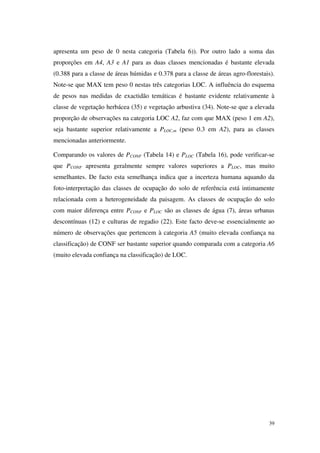 39
apresenta um peso de 0 nesta categoria (Tabela 6)). Por outro lado a soma das
proporções em A4, A3 e A1 para as duas classes mencionadas é bastante elevada
(0.388 para a classe de áreas húmidas e 0.378 para a classe de áreas agro-florestais).
Note-se que MAX tem peso 0 nestas três categorias LOC. A influência do esquema
de pesos nas medidas de exactidão temáticas é bastante evidente relativamente à
classe de vegetação herbácea (35) e vegetação arbustiva (34). Note-se que a elevada
proporção de observações na categoria LOC A2, faz com que MAX (peso 1 em A2),
seja bastante superior relativamente a PLOC,m (peso 0.3 em A2), para as classes
mencionadas anteriormente.
Comparando os valores de PCONF (Tabela 14) e PLOC (Tabela 16), pode verificar-se
que PCONF apresenta geralmente sempre valores superiores a PLOC, mas muito
semelhantes. De facto esta semelhança indica que a incerteza humana aquando da
foto-interpretação das classes de ocupação do solo de referência está intimamente
relacionada com a heterogeneidade da paisagem. As classes de ocupação do solo
com maior diferença entre PCONF e PLOC são as classes de água (7), áreas urbanas
descontínuas (12) e culturas de regadio (22). Este facto deve-se essencialmente ao
número de observações que pertencem à categoria A5 (muito elevada confiança na
classificação) de CONF ser bastante superior quando comparada com a categoria A6
(muito elevada confiança na classificação) de LOC.
 