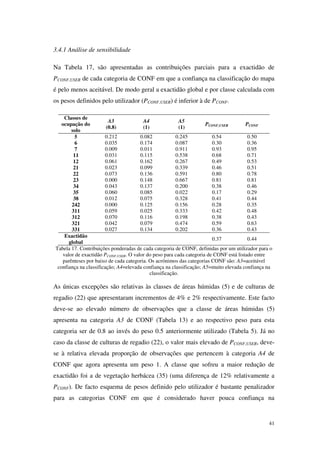 41
3.4.1 Análise de sensibilidade
Na Tabela 17, são apresentadas as contribuições parciais para a exactidão de
PCONF,USER de cada categoria de CONF em que a confiança na classificação do mapa
é pelo menos aceitável. De modo geral a exactidão global e por classe calculada com
os pesos definidos pelo utilizador (PCONF,USER) é inferior à de PCONF.
Classes de
ocupação do
solo
A3
(0.8)
A4
(1)
A5
(1)
PCONF,USER PCONF
5 0.212 0.082 0.245 0.54 0.50
6 0.035 0.174 0.087 0.30 0.36
7 0.009 0.011 0.911 0.93 0.95
11 0.031 0.115 0.538 0.68 0.71
12 0.061 0.162 0.267 0.49 0.53
21 0.023 0.099 0.339 0.46 0.51
22 0.073 0.136 0.591 0.80 0.78
23 0.000 0.148 0.667 0.81 0.81
34 0.043 0.137 0.200 0.38 0.46
35 0.060 0.085 0.022 0.17 0.29
38 0.012 0.075 0.328 0.41 0.44
242 0.000 0.125 0.156 0.28 0.35
311 0.059 0.025 0.333 0.42 0.48
312 0.070 0.116 0.198 0.38 0.43
321 0.042 0.079 0.474 0.59 0.63
331 0.027 0.134 0.202 0.36 0.43
Exactidão
global
0.37 0.44
Tabela 17. Contribuições ponderadas de cada categoria de CONF, definidas por um utilizador para o
valor de exactidão PCONF,USER. O valor do peso para cada categoria de CONF está listado entre
parênteses por baixo de cada categoria. Os acrónimos das categorias CONF são: A3=aceitável
confiança na classificação; A4=elevada confiança na classificação; A5=muito elevada confiança na
classificação.
As únicas excepções são relativas às classes de áreas húmidas (5) e de culturas de
regadio (22) que apresentaram incrementos de 4% e 2% respectivamente. Este facto
deve-se ao elevado número de observações que a classe de áreas húmidas (5)
apresenta na categoria A3 de CONF (Tabela 13) e ao respectivo peso para esta
categoria ser de 0.8 ao invés do peso 0.5 anteriormente utilizado (Tabela 5). Já no
caso da classe de culturas de regadio (22), o valor mais elevado de PCONF,USER, deve-
se à relativa elevada proporção de observações que pertencem à categoria A4 de
CONF que agora apresenta um peso 1. A classe que sofreu a maior redução de
exactidão foi a de vegetação herbácea (35) (uma diferença de 12% relativamente a
PCONF). De facto esquema de pesos definido pelo utilizador é bastante penalizador
para as categorias CONF em que é considerado haver pouca confiança na
 