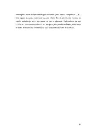 43
contemplada nesta análise definida pelo utilizador (peso 0 nesta categoria de LOC).
Este aspecto evidencia mais uma vez, que o facto de esta classe estar presente na
grande maioria das vezes em zonas em que a paisagem é heterogénea põe em
evidência a incerteza que existe na sua interpretação aquando da elaboração de bases
de dados de referência, advindo deste facto o seu reduzido valor de exactidão.
 
