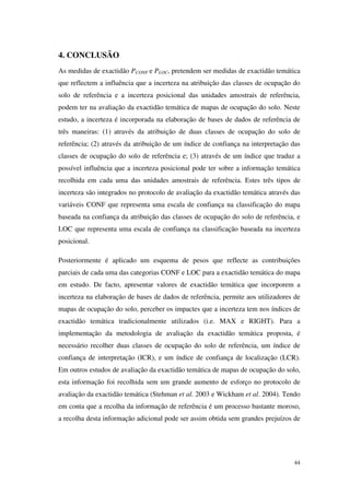 44
4. CONCLUSÃO
As medidas de exactidão PCONF e PLOC, pretendem ser medidas de exactidão temática
que reflectem a influência que a incerteza na atribuição das classes de ocupação do
solo de referência e a incerteza posicional das unidades amostrais de referência,
podem ter na avaliação da exactidão temática de mapas de ocupação do solo. Neste
estudo, a incerteza é incorporada na elaboração de bases de dados de referência de
três maneiras: (1) através da atribuição de duas classes de ocupação do solo de
referência; (2) através da atribuição de um índice de confiança na interpretação das
classes de ocupação do solo de referência e; (3) através de um índice que traduz a
possível influência que a incerteza posicional pode ter sobre a informação temática
recolhida em cada uma das unidades amostrais de referência. Estes três tipos de
incerteza são integrados no protocolo de avaliação da exactidão temática através das
variáveis CONF que representa uma escala de confiança na classificação do mapa
baseada na confiança da atribuição das classes de ocupação do solo de referência, e
LOC que representa uma escala de confiança na classificação baseada na incerteza
posicional.
Posteriormente é aplicado um esquema de pesos que reflecte as contribuições
parciais de cada uma das categorias CONF e LOC para a exactidão temática do mapa
em estudo. De facto, apresentar valores de exactidão temática que incorporem a
incerteza na elaboração de bases de dados de referência, permite aos utilizadores de
mapas de ocupação do solo, perceber os impactes que a incerteza tem nos índices de
exactidão temática tradicionalmente utilizados (i.e. MAX e RIGHT). Para a
implementação da metodologia de avaliação da exactidão temática proposta, é
necessário recolher duas classes de ocupação do solo de referência, um índice de
confiança de interpretação (ICR), e um índice de confiança de localização (LCR).
Em outros estudos de avaliação da exactidão temática de mapas de ocupação do solo,
esta informação foi recolhida sem um grande aumento de esforço no protocolo de
avaliação da exactidão temática (Stehman et al. 2003 e Wickham et al. 2004). Tendo
em conta que a recolha da informação de referência é um processo bastante moroso,
a recolha desta informação adicional pode ser assim obtida sem grandes prejuízos de
 