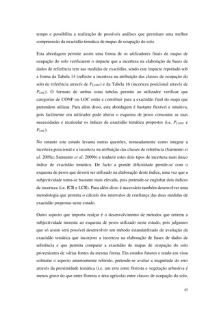 45
tempo e possibilita a realização de possíveis análises que permitam uma melhor
compreensão da exactidão temática de mapas de ocupação do solo.
Esta abordagem permite assim uma forma de os utilizadores finais de mapas de
ocupação do solo verificarem o impacte que a incerteza na elaboração de bases de
dados de referência tem nas medidas de exactidão, sendo este impacte reportado sob
a forma da Tabela 14 (reflecte a incerteza na atribuição das classes de ocupação do
solo de referência através de PCONF) e da Tabela 16 (incerteza posicional através de
PLOC). O formato de ambas estas tabelas permite ao utilizador verificar que
categorias de CONF ou LOC estão a contribuir para a exactidão final do mapa que
pretendem utilizar. Para além disso, esta abordagem é bastante flexível e intuitiva,
pois facilmente um utilizador pode alterar o esquema de pesos consoante as suas
necessidades e recalcular os índices de exactidão temática propostos (i.e. PCONF e
PLOC).
No entanto este estudo levanta outras questões, nomeadamente como integrar a
incerteza posicional e a incerteza na atribuição das classes de referência (Sarmento et
al. 2009a; Sarmento et al. 2009b) e traduzir estes dois tipos de incerteza num único
índice de exactidão temática. De facto a grande dificuldade prende-se com o
esquema de pesos que deverá ser utilizado na elaboração deste índice, uma vez que a
subjectividade torna-se bastante mais elevada, pois pretende-se englobar dois índices
de incerteza (i.e. ICR e LCR). Para além disso é necessário também desenvolver uma
metodologia que permita o cálculo dos intervalos de confiança das duas medidas de
exactidão propostas neste estudo.
Outro aspecto que importa realçar é o desenvolvimento de métodos que retirem a
subjectividade inerente ao esquema de pesos utilizado neste estudo, pois julgamos
que só assim será possível desenvolver um método estandardizado de avaliação da
exactidão temática que incorpore a incerteza na elaboração de bases de dados de
referência e que permita comparar a exactidão de mapas de ocupação do solo
provenientes de várias fontes da mesma forma. Em estudos futuros e tendo em vista
colmatar o aspecto anteriormente referido, pretende-se avaliar a magnitude do erro
através da proximidade temática (i.e. um erro entre floresta e vegetação arbustiva é
menos grave do que entre floresta e área agrícola) entre classes de ocupação do solo,
 
