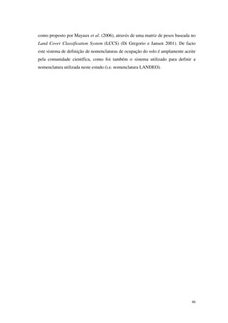 46
como proposto por Mayaux et al. (2006), através de uma matriz de pesos baseada no
Land Cover Classification System (LCCS) (Di Gregorio e Jansen 2001). De facto
este sistema de definição de nomenclaturas de ocupação do solo é amplamente aceite
pela comunidade científica, como foi também o sistema utilizado para definir a
nomenclatura utilizada neste estudo (i.e. nomenclatura LANDEO).
 
