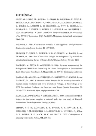 47
REFERÊNCIAS
ARINO, O., LEROY, M., RANERA, F., GROSS, D., BICHERON, P., NINO, F.,
BROCKMAN, C., DEFOURNY, P., VANCUTSEM, C., ACHARD, F., DURIEUX,
L., BOURG, L., LATHAM, J., DI GREGORIO, A., WITT, R., HEROLD, M.,
SAMBALE, J., PLUMMER, S., WEBER, J. L., GORYL, P. and HOUGHTON, N.,
2007, GLOBCOVER - A Global Land Cover Service with MERIS. In Proceedings
of the ENVISAT Symposium, 23-27 April 2007, Montreaux, Switzerland, unpaginated
CD-ROM.
ARONOFF, S., 1982, Classification accuracy: A user approach. Photogrammetric
Engineering and Remote Sensing, 48, 1299-1307.
BROVKIN, V., SITCH, S., WERNER, V. B., CLAUSSEN, M., BAUER, E. and
CRAMER, W., 2004, Role of land cover changes for atmospheric CO2 increase and
climate change during the last 150 years. Global Change Biology, 10, 1253-1266.
CAETANO, M., MATA, F. and FREIRE, S., 2006, Accuracy assessment of the
Portuguese CORINE Land Cover Map. In Global Developments in Environmental
Earth Observation from Space, A. Marçal (Ed.), pp. 459-467 (Rotterdam: Millpress).
CARRÃO, H., ARAÚJO, A., CERDEIRA, C., SARMENTO, P., CAPÃO, L. and
CAETANO, M., 2007, A reference sample database for the accuracy assessment of
medium spatial resolution land cover products in Portugal. In Proceedings of the
IEEE International Conference on Geoscience and Remote Sensing Symposium, 23-
27 July 2007, Barcelona, Spain, unpaginated CD-ROM.
CARRÃO, H., GONÇALVES, P. and CAETANO, M., 2009, Multitemporal MERIS
images for land cover mapping at national scale: the case study of Portugal.
International Journal of Remote Sensing (in press).
CHAPIN, F. S. III, ZAVALETA, E. S., EVINER, V. T., NAYLOR, R. L.,
VITOUSEK, P. M., REYNOLDS, H. L., HOOPER, D. U., LAVOREL, S., SALA,
O. E., HOBBIE, S. E., MACK, M. C. and DIAZ, S., 2000, Consequences of
changing biodiversity. Nature, 405, 234-242.
 