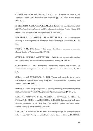 48
CONGALTON, R. G. and GREEN, K. (Ed.), 1999, Assessing the Accuracy of
Remotely Sensed Data: Principles and Practices, pp. 137 (Boca Raton: Lewis
Publishers).
DI GREGORIO, A. and JANSEN, L. J. M., 2001, Land Cover Classification System
(LCCS): Classification Concepts and User Manual for Software Version 1.0, pp. 194
(Rome: United Nations Food and Agricultural Organization).
EDWARDS, T. C., Jr., MOISEN, G. G. and CUTLER, D. R., 1998, Assessing map
accuracy in an ecoregion-scale cover-map. Remote Sensing of Environment, 63, 73-
83.
FOODY, G. M., 2002, Status of land cover classification accuracy assessment.
Remote Sensing of Environment, 80, 185-201.
GÓMEZ, D., BIGING, G. and MONTERO, J., 2008, Accuracy statistics for judging
soft classification. International Journal of Remote Sensing, 29, 693-709.
GOODCHILD, M., 2003, Geographic information science and systems for
environmental management. Annual Review of Environment and Resources, 28, 493-
519.
GOPAL, S. and WOODCOCK, C., 1994, Theory and methods for accuracy
assessment of thematic maps using fuzzy sets. Photogrammetric Engineering and
Remote Sensing, 60, 181-188.
HAGEN, A., 2003, Fuzzy set approach to assessing similarity between of categorical
maps. International Journal of Geographical Information Science, 17, 235-249.
LABA, M., GREGORY, S. K., BRADEN, J., OGURCAK, D., HILL, E.,
FEGRAUS, E., FIORE, J. and DEGLORIA, S. D., 2002, Conventional and fuzzy
accuracy assessment of the New York Gap Analysis Project land cover maps.
Remote Sensing of Environment, 81, 443-455.
LANTER, D.P. and VEREGIN, H., 1992, A research paradigm for propagating error
in layer-based GIS. Photogrammetric Engineering and Remote Sensing, 58, 825-833.
 