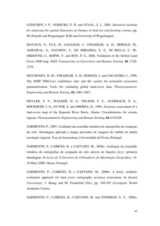 49
LESSCHEN, J. P., VERBURG, P. H. and STAAL, S. J., 2005, Statistical methods
for analyzing the spatial dimension of changes in land use and farming systems, pp.
80 (Nairobi and Wageningen: ILRI and University of Wageningen).
MAYAUX, P., EVA, H., GALLEGO, J., STRAHLER, A. H., HEROLD, M.,
AGRAWAL, S., NAUMOV, S., DE MIRANDA, E. E., DI BELLA, C. M.,
ORDOYNE, C., KOPIN, Y. and ROY, P. S., 2006, Validation of the Global Land
Cover 2000 map. IEEE Transactions on Geoscience and Remote Sensing, 44, 1728-
1739.
MUCHONEY, D. M., STRAHLER, A. H., HODGES, J. and LOCASTRO, J., 1999,
The IGBP DISCover confidence sites and the system for terrestrial ecosystem
parametrization: Tools for validating global land-cover data. Photogrammetric
Engineering and Remote Sensing, 65, 1061-1067.
MULLER, S. V., WALKER, D. A., NELSON, F. E., AUERBACH, N. A.,
BOCKHEIM, J. G., GUYER, S. and SHERBA, D., 1998, Accuracy assessment of a
land-cover map of the Kuparuk River Basin, Alaska: Considerations for remote
regions. Photogrammetric Engineering and Remote Sensing, 64, 619-628.
SARMENTO, P., 2007, Avaliação da exactidão temática de cartografias de ocupação
do solo: Abordagem aplicada a mapas derivados de imagens de satélite de média
resolução espacial. Tese de licenciatura, Universidade de Évora, Portugal.
SARMENTO, P., CARRÃO, H. e CAETANO, M., 2008a, Avaliação da exactidão
temática de cartografias de ocupação do solo através de funções fuzzy: primeira
abordagem. In Actas do X Encontro de Utilizadores de Informação Geográfica, 14-
16 Maio 2008, Oeiras, Portugal.
SARMENTO, P., CARRÃO, H. e CAETANO, M., 2008b, A fuzzy synthetic
evaluation approach for land cover cartography accuracy assessment. In Spatial
Uncertainty, J. Zhang and M. Goodchild (Ed.), pp. 348-355 (Liverpool: World
Academic Union).
SARMENTO, P., CARRÃO, H., CAETANO, M. and STEHMAN, S. V., 2009a,
 