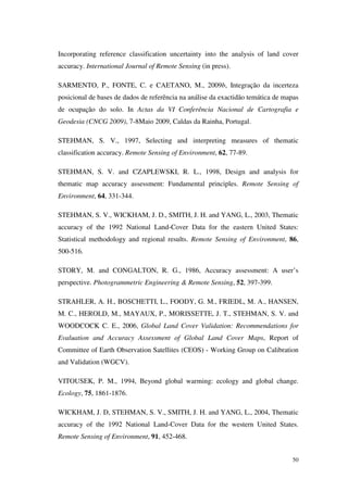 50
Incorporating reference classification uncertainty into the analysis of land cover
accuracy. International Journal of Remote Sensing (in press).
SARMENTO, P., FONTE, C. e CAETANO, M., 2009b, Integração da incerteza
posicional de bases de dados de referência na análise da exactidão temática de mapas
de ocupação do solo. In Actas da VI Conferência Nacional de Cartografia e
Geodesia (CNCG 2009), 7-8Maio 2009, Caldas da Rainha, Portugal.
STEHMAN, S. V., 1997, Selecting and interpreting measures of thematic
classification accuracy. Remote Sensing of Environment, 62, 77-89.
STEHMAN, S. V. and CZAPLEWSKI, R. L., 1998, Design and analysis for
thematic map accuracy assessment: Fundamental principles. Remote Sensing of
Environment, 64, 331-344.
STEHMAN, S. V., WICKHAM, J. D., SMITH, J. H. and YANG, L., 2003, Thematic
accuracy of the 1992 National Land-Cover Data for the eastern United States:
Statistical methodology and regional results. Remote Sensing of Environment, 86,
500-516.
STORY, M. and CONGALTON, R. G., 1986, Accuracy assessment: A user’s
perspective. Photogrammetric Engineering & Remote Sensing, 52, 397-399.
STRAHLER, A. H., BOSCHETTI, L., FOODY, G. M., FRIEDL, M. A., HANSEN,
M. C., HEROLD, M., MAYAUX, P., MORISSETTE, J. T., STEHMAN, S. V. and
WOODCOCK C. E., 2006, Global Land Cover Validation: Recommendations for
Evaluation and Accuracy Assessment of Global Land Cover Maps, Report of
Committee of Earth Observation Satellites (CEOS) - Working Group on Calibration
and Validation (WGCV).
VITOUSEK, P. M., 1994, Beyond global warming: ecology and global change.
Ecology, 75, 1861-1876.
WICKHAM, J. D, STEHMAN, S. V., SMITH, J. H. and YANG, L., 2004, Thematic
accuracy of the 1992 National Land-Cover Data for the western United States.
Remote Sensing of Environment, 91, 452-468.
 