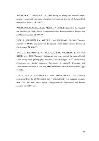 51
WOODCOCK, C. and GOPAL, S., 2000, Fuzzy set theory and thematic maps:
accuracy assessment and area estimation. International Journal of Geographical
Information Science, 14, 153-172.
WOODCOCK, C., GOPAL, S. and ALBERT, W., 1996, Evaluation of the potential
for providing secondary labels in vegetation maps. Photogrammetric Engineering
and Remote Sensing, 62, 393-399.
YANG, L., STEHMAN, S. V., SMITH, J. H. and WICKHAM, J. D., 2001, Thematic
accuracy of MRLC land cover for the eastern United States. Remote Sensing of
Environment, 76, 418-422.
YANG, L., STEHMAN, S. V., WICKHAM, J. D., JONATHAN, S. and VAN
DRIEL, N. J., 2000, Thematic validation of land cover data of the eastern United
States using aerial photography: Feasibility and challenges. In 4th
International
Symposium on Spatial Accuracy Assessment in Natural Resources and
Environmental Sciences, 12-14 July 2000, Amsterdam (Delft University Press), pp.
747-754.
ZHU, Z., YANG, L., STEHMAN, S. V. and CZAPLEWSKI, R. L., 2000, Accuracy
assessment from the US Geological Survey regional land cover mapping program:
New York and New Jersey region. Photogrammetric Engineering and Remote
Sensing, 66, 1425-1435.
 