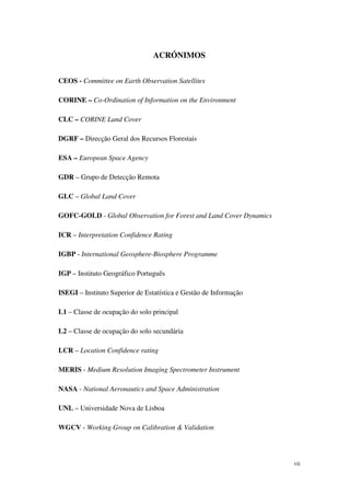 vii
ACRÓNIMOS
CEOS - Committee on Earth Observation Satellites
CORINE – Co-Ordination of Information on the Environment
CLC – CORINE Land Cover
DGRF – Direcção Geral dos Recursos Florestais
ESA – European Space Agency
GDR – Grupo de Detecção Remota
GLC – Global Land Cover
GOFC-GOLD - Global Observation for Forest and Land Cover Dynamics
ICR – Interpretation Confidence Rating
IGBP - International Geosphere-Biosphere Programme
IGP – Instituto Geográfico Português
ISEGI – Instituto Superior de Estatística e Gestão de Informação
L1 – Classe de ocupação do solo principal
L2 – Classe de ocupação do solo secundária
LCR – Location Confidence rating
MERIS - Medium Resolution Imaging Spectrometer Instrument
NASA - National Aeronautics and Space Administration
UNL – Universidade Nova de Lisboa
WGCV - Working Group on Calibration & Validation
 