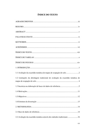 viii
ÍNDICE DO TEXTO
AGRADECIMENTOS ............................................................................................... iii
RESUMO.................................................................................................................... iv
ABSTRACT .................................................................................................................v
PALAVRAS-CHAVE ................................................................................................ vi
KEYWORDS.............................................................................................................. vi
ACRÓNIMOS ........................................................................................................... vii
ÍNDICE DO TEXTO................................................................................................ viii
ÍNDICE DE TABELAS ...............................................................................................x
ÍNDICE DE FIGURAS ............................................................................................ xiv
1. INTRODUÇÃO........................................................................................................1
1.1 Avaliação da exactidão temática de mapas de ocupação do solo...........................2
1.2 Limitações da abordagem tradicional de avaliação da exactidão temática de
mapas de ocupação do solo.......................................................................................... 4
1.3 Incerteza na elaboração de bases de dados de referência .......................................5
1.4 Motivações............................................................................................................11
1.5 Objectivos.............................................................................................................12
1.6 Estrutura da dissertação ........................................................................................13
2. METODOLOGIA...................................................................................................14
2.1 Base de dados de referência..................................................................................14
2.2 Avaliação da exactidão temática através dos métodos tradicionais .....................16
 