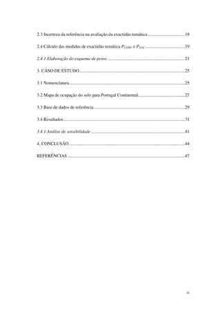 ix
2.3 Incerteza da referência na avaliação da exactidão temática .................................18
2.4 Cálculo das medidas de exactidão temática PCONF e PLOC....................................19
2.4.1 Elaboração do esquema de pesos......................................................................21
3. CASO DE ESTUDO...............................................................................................25
3.1 Nomenclatura........................................................................................................25
3.2 Mapa de ocupação do solo para Portugal Continental..........................................27
3.3 Base de dados de referência..................................................................................29
3.4 Resultados.............................................................................................................31
3.4.1 Análise de sensibilidade ....................................................................................41
4. CONCLUSÃO........................................................................................................44
REFERÊNCIAS .........................................................................................................47
 