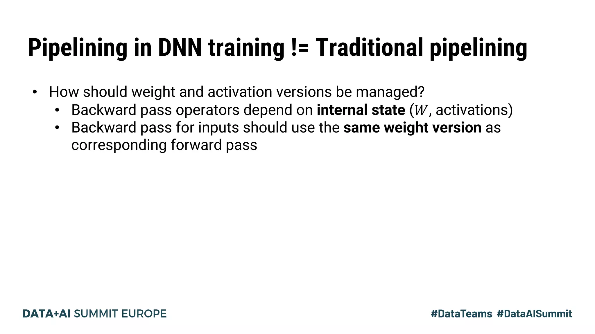 Pipelining in DNN training != Traditional pipelining
• How should weight and activation versions be managed?
• Backward pass operators depend on internal state (𝑊, activations)
• Backward pass for inputs should use the same weight version as
corresponding forward pass
 