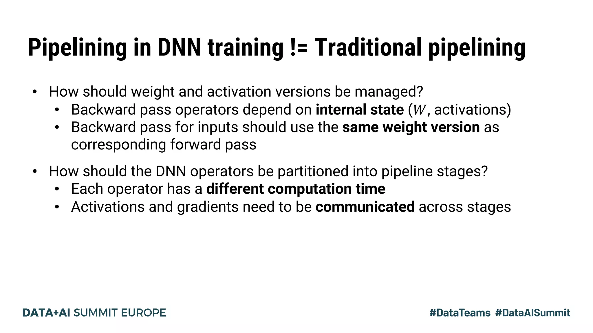 Pipelining in DNN training != Traditional pipelining
• How should weight and activation versions be managed?
• Backward pass operators depend on internal state (𝑊, activations)
• Backward pass for inputs should use the same weight version as
corresponding forward pass
• How should the DNN operators be partitioned into pipeline stages?
• Each operator has a different computation time
• Activations and gradients need to be communicated across stages
 