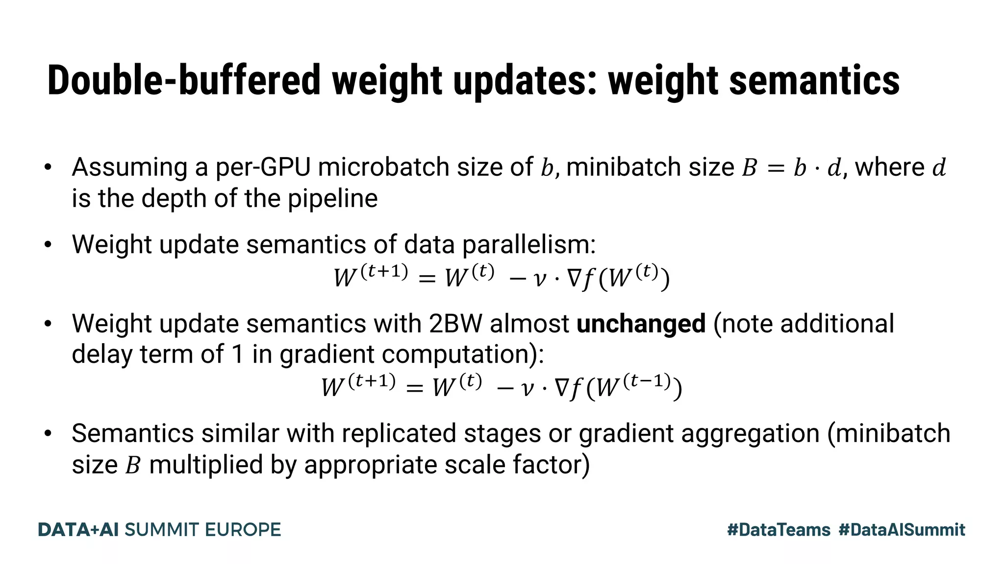 Double-buffered weight updates: weight semantics
• Assuming a per-GPU microbatch size of 𝑏, minibatch size 𝐵 = 𝑏 ⋅ 𝑑, where 𝑑
is the depth of the pipeline
• Weight update semantics of data parallelism:
𝑊()$!)
= 𝑊())
− 𝜈 ⋅ ∇𝑓(𝑊())
)
• Weight update semantics with 2BW almost unchanged (note additional
delay term of 1 in gradient computation):
𝑊()$!)
= 𝑊())
− 𝜈 ⋅ ∇𝑓(𝑊()+!)
)
• Semantics similar with replicated stages or gradient aggregation (minibatch
size 𝐵 multiplied by appropriate scale factor)
 