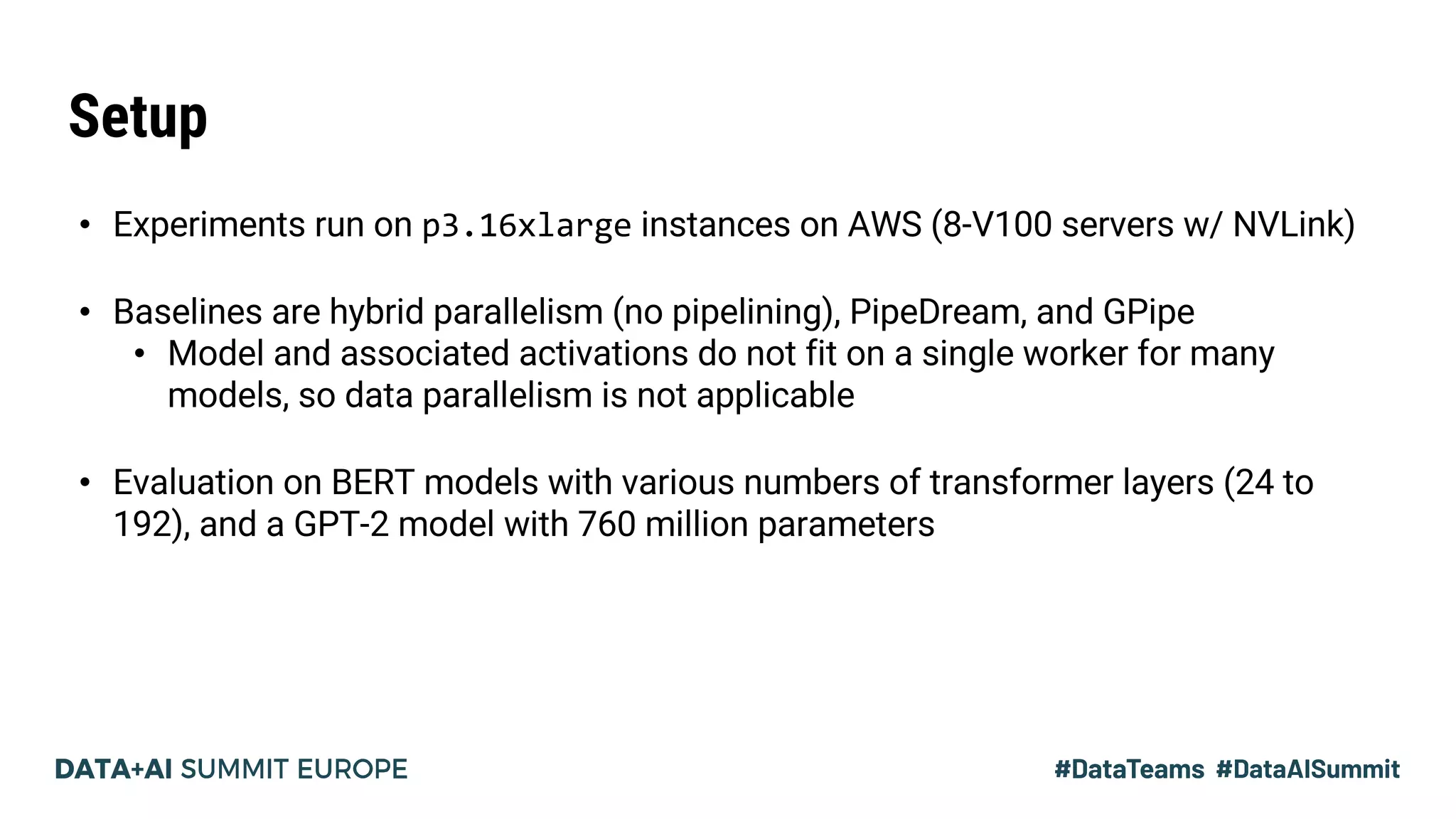Setup
• Experiments run on p3.16xlarge instances on AWS (8-V100 servers w/ NVLink)
• Baselines are hybrid parallelism (no pipelining), PipeDream, and GPipe
• Model and associated activations do not fit on a single worker for many
models, so data parallelism is not applicable
• Evaluation on BERT models with various numbers of transformer layers (24 to
192), and a GPT-2 model with 760 million parameters
 