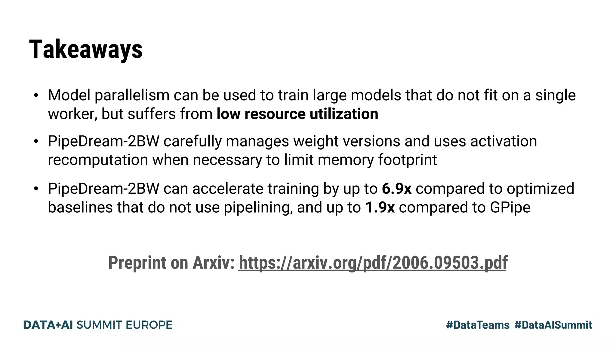 Takeaways
• Model parallelism can be used to train large models that do not fit on a single
worker, but suffers from low resource utilization
• PipeDream-2BW carefully manages weight versions and uses activation
recomputation when necessary to limit memory footprint
• PipeDream-2BW can accelerate training by up to 6.9x compared to optimized
baselines that do not use pipelining, and up to 1.9x compared to GPipe
Preprint on Arxiv: https://arxiv.org/pdf/2006.09503.pdf
 