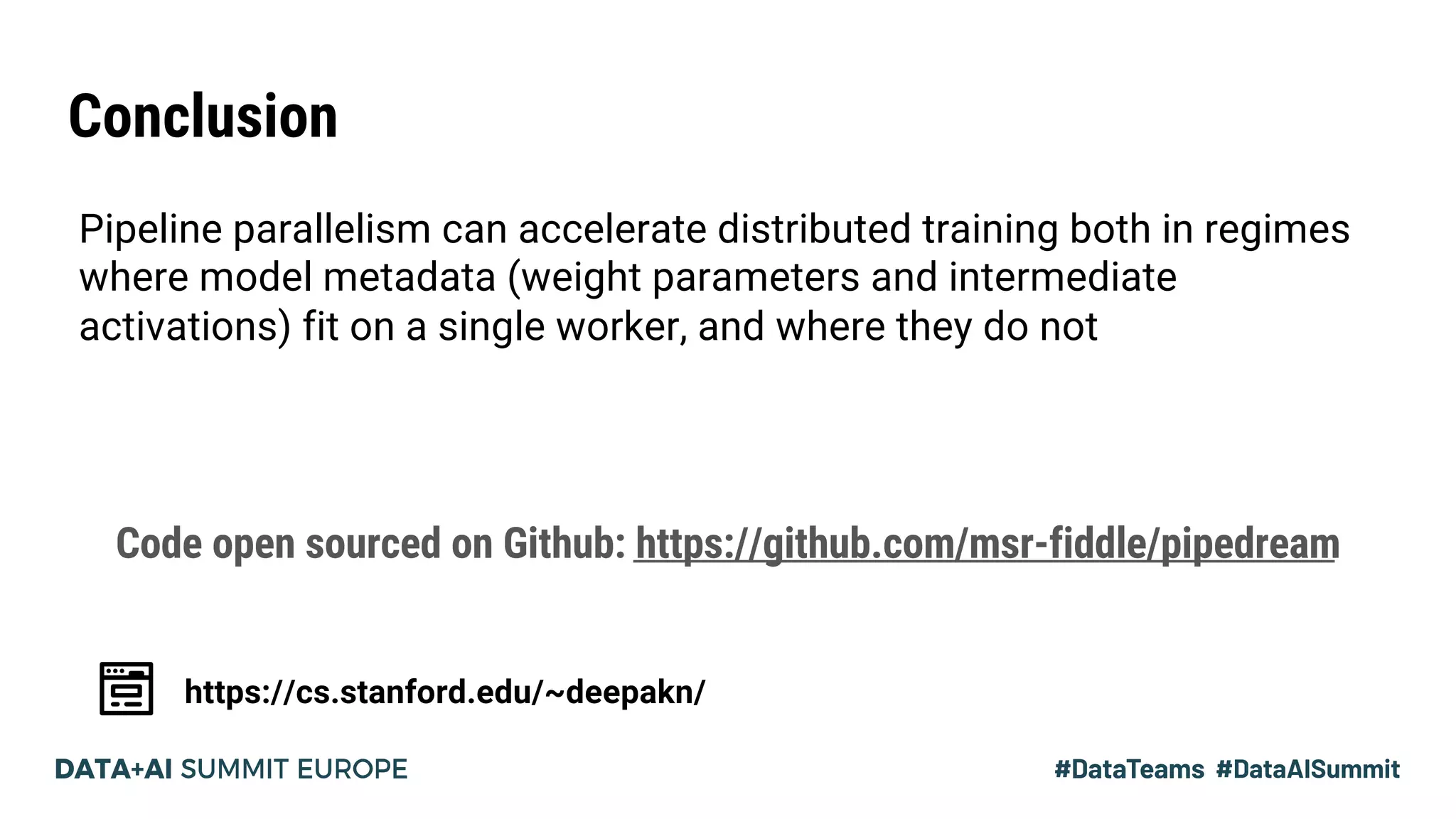 Conclusion
https://cs.stanford.edu/~deepakn/
Pipeline parallelism can accelerate distributed training both in regimes
where model metadata (weight parameters and intermediate
activations) fit on a single worker, and where they do not
Code open sourced on Github: https://github.com/msr-fiddle/pipedream
 