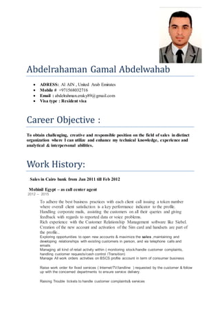 Abdelrahaman Gamal Abdelwahab
 ADRESS: Al AIN , United Arab Emirates
 Mobile # +971568032716
 Email : abdelrahman.eraky89@gmail.com
 Visa type : Resident visa
Career Objective :
To obtain challenging, creative and responsible position on the field of sales in distinct
organization where I can utilize and enhance my technical knowledge, experience and
analytical & interpersonal abilities.
Work History:
Sales in Cairo bank from Jan 2011 till Feb 2012
Mobinil Egypt – as call center agent
2012 – 2015
To adhere the best business practices with each client call issuing a token number
where overall client satisfaction is a key performance indicator to the profile.
Handling corporate mails, assisting the customers on all their queries and giving
feedback with regards to reported data or voice problems.
Rich experience with the Customer Relationship Management software like Siebel.
Creation of the new account and activation of the Sim card and handsets are part of
the profile..
Exploring opportunities to open new accounts & maximize the sales ,maintaining and
developing relationships with existing customers in person, and via telephone calls and
emails
Managing all kind of retail activity within ( monitoring stock/handle customer complaints,
handling customer requests/cash control /Transition)
Manage All work orders activities on BSCS profile account in term of consumer business
Raise work order for fixed services ( Internet/TV/landline ) requested by the customer & follow
up with the concerned departments to ensure service delivery
Raising Trouble tickets to handle customer complaints& services
 