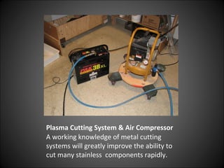 Plasma Cutting System & Air Compressor
A working knowledge of metal cutting
systems will greatly improve the ability to
cut many stainless components rapidly.
 