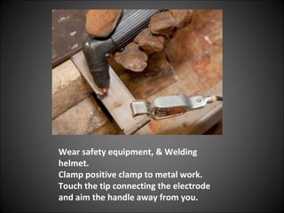 Wear safety equipment, & Welding
helmet.
Clamp positive clamp to metal work.
Touch the tip connecting the electrode
and aim the handle away from you.
 