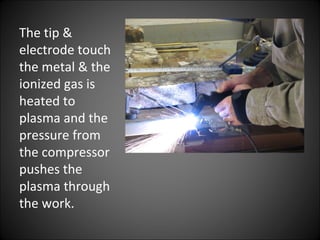 The tip &
electrode touch
the metal & the
ionized gas is
heated to
plasma and the
pressure from
the compressor
pushes the
plasma through
the work.
 