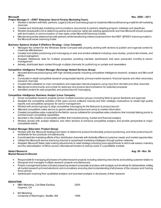 Microsoft Nov. 2006 – 2011
Project Manager II – (FAST Enterprise Search Partner Marketing Team)
 Worked in tandem with field, partners,Legal (LCA) and business groups to implementMicrosoftlicensing model for all marketing
channels
 Created and distributed marketing communications documents to partners detailing program initiatives and deadlines
 Worked closelywith LCA to determine partner and customer rights per existing agreements and how Microsoft should proceed
with termination or communication of new rights under Microsoft licensing models
 Maintained positive relationships with partners while transitioning indirectcustomers from the FAST QPS/DV licensing model to
the Microsoft server licensing model
Business Systems Analyst II (Platform Strategy - Linux Compete)
 Managed the content for the Windows Server Compare web property, working with vendors to publish and organize content to
maximize effectiveness
 Created and edited positioning and messaging on web and printed collateral including case studies, product fact sheets, and
product evangelism
 Analyzed Webtrends data for multiple properties providing overview dashboards that were presented monthly to senior
management
 Actively distributed team content through multiple channels for publishing on portals and newsletters
Competitive Intelligence Product Manager (Exchange Hosted Services Group)
 Assisted technical productgroup with high visibility projects including competitive intelligence research, analysis and Micr osoft
MRDs
 Conducted in-depth competitive research using analystreports,primary market research, financial reports and other secondary
research channels
 Created field collateral on main competitors and organized internal programs using input from the field and other channels
 Maintained environments and scripts for webinars and product demonstrations for potential prospects
 Identified content for web properties and product launch messaging
Competitive Intelligence Business Analyst (Linux Compete)
 Drove competitive research projects across multiple business groups (including field) to garner feedback and approval
 Analyzed the competitive activities of the open source software industry and their strategic implications to create high quality
reports and competitive synopses for senior management
 Worked with product groups to align competitive messaging for the field prior to product launch
 Attended competitors sales demos to garner additional product and comp to market information
 Created competitive sales material for the field to use as collateral for competitive sales situations that included talking points to
combat known competitive capabilities
 Assisted in the creation of competitor profiles that included pricing, market and financial analysis
 Worked closely with analyst relations and other vendors to enhance competitive analysis and provide perspective to major
competitive events
Product Manager (Education Product Group)
 Worked with the Microsoft development team to determine product functionality, product positioning, and drive product launch
worldwide for four products simultaneously
 Coordinated the marketing efforts of four distribution channels with distinctly different customer needs and market opportunities
 Utilized the Microsoft volume licensing channel to spearhead marketing strategies through partner networks
 Analyzed Microsoft Sales data making adjustments to retail strategy including price adjustments to elimin ate excess inventory
and the rationalization of SKUs across international borders to reduce costs in unprofitable markets
Hebert Research Aug. 06 - Nov. 06
Market Research Director
 Responsible for managing all phases ofmarketresearch projects including obtaining new clients and building customer relatio ns
 Designed and managed multiple research projects simultaneously
 Project managementduties included;preparing research proposals and plans with budgets and timelines for deliverables, editing
all marketresearch printand electronic communications,ensuring clientunderstanding ofall phases of the process and hosting
focus groups
 Synthesized meaning from qualitative analysis and assisted analysts in all phases of their research
EDUCATION:
 MBA Marketing, Cal-State Eastbay 2005
Hayward, CA
 BA Marketing
University of Washington, Seattle, WA 1999
 