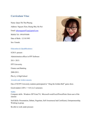 Curriculum Vitae
Name: Quan Thi Thu Phuong
Address: Nguyen Xien, Hoang Mai, Ha Noi
Email: phuongquan93.pq@gmail.com
Mobile Tel : 0916593688
Date of Birth : 12/10/1993
Sex: Female
Education & Qualifications:
8/2015- present :
Administration officer in FPT Software
2011- 2015:
FPT University
Finance and Banking
2008-2011:
Phu Ly A High School
Awards and Achievements:
One of 50 FPT University students participated in “ Ring the Golden Bell” game show.
Good student ( GPA >= 8.0 ) in 2 semesters
Skills:
Computer skills : Windows XP/Vista/7/8, Microsoft word/Excel/PowerPoint. Keen user of the
internet
Soft Skills: Presentation, Debate, Negotiate, Self-Awareness( had Certificate), Entrepreneurship,
Working in group.
Be able to work under pressure
 