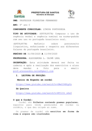UME: PROFESSOR FLORESTAN FERNANDES
ANO: 9º ano C
COMPONENTE CURRICULAR: LÍNGUA PORTUGUESA
TIPO DE ATIVIDADE: (EF09LP07A) Comparar o uso de
regência verbal e regência nominal na norma-padrão
com seu uso no português brasileiro oral.
(EF09LP07B) Refletir sobre preconceito
linguístico, enfatizando o respeito aos diferentes
falares do português brasileiro.
PERÍODO DE 31/08/2020 A 11/09/2020
PROFESSORA: ALESSANDRA L. CAINÉ LEAL
ORIENTAÇÃO: Esta atividade deverá ser feita no
caderno e após a realização dos exercícios o aluno
deve mandar a foto para o email:
prof.alessandra.caine@gmail.com
I. LEITURA DE FRUIÇÃO:
Menino de Engenho em cordel
https://www.youtube.com/watch?v=GWw554NLp0o
Zé Queiroz
https://www.youtube.com/watch?v=MTI2It_m4e0
O que é Cordel:
Cordel são folhetos contendo poemas populares,
expostos para venda pendurados em cordas ou
cordéis, o que deu origem ao nome.
Os poemas de cordel são escritos em forma de
rima e alguns são ilustrados.
 