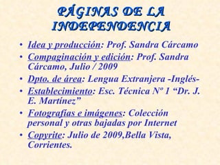 PÁGINAS DE LA INDEPENDENCIA Idea y producción : Prof. Sandra Cárcamo Compaginación y edición : Prof. Sandra Cárcamo, Julio / 2009 Dpto. de área : Lengua Extranjera -Inglés- Establecimiento : Esc. Técnica Nº 1 “Dr. J. E. Martínez” Fotografías e imágenes : Colección personal y otras bajadas por Internet Copyrite : Julio de 2009,Bella Vista, Corrientes. 